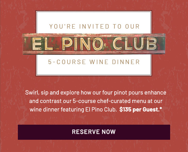 You're Invited To Our El Pino Club 5-Course Wine Dinner. Swirl, sip and explore how our four pinot pours enhance and contrast our 5-course chef-curated menu at our wine dinner featuring El Pino Club.  $135 per Guest.*