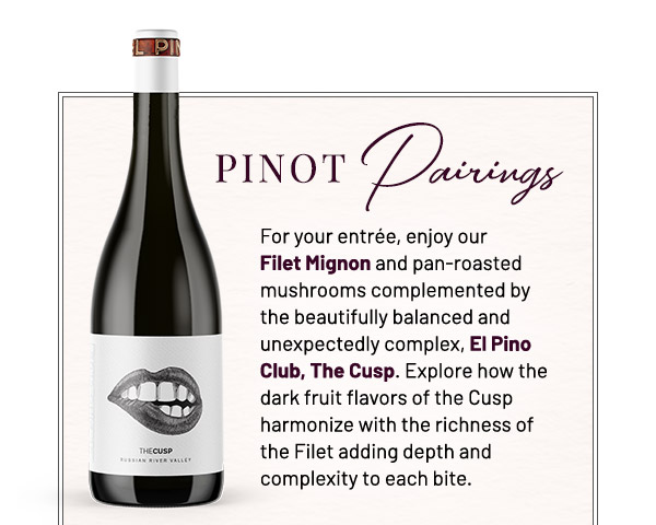 Pinot Pairings. For your entrée, enjoy our Filet Mignon and pan-roasted mushrooms complemented by the beautifully balanced and unexpectedly complex, El Pino Club, The Cusp. Explore how the dark fruit flavors of the Cusp harmonize with the richness of the Filet adding depth and complexity to each bite.