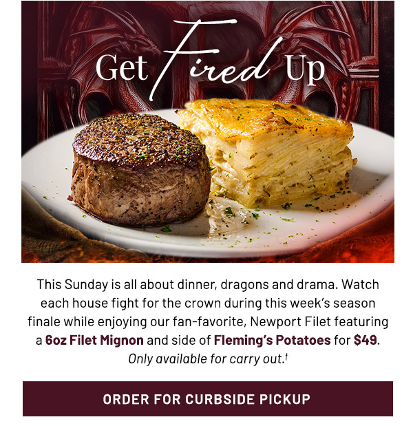 Get Fired Up. This Sunday is all about dinner, dragons and drama. Watch each house fight for the crown during this week's season finale while enjoying our fan-favorite, Newport Filet featuring a 6oz Filet Mignon and side of Fleming's Potatoes for $49. Only available for carry out.†