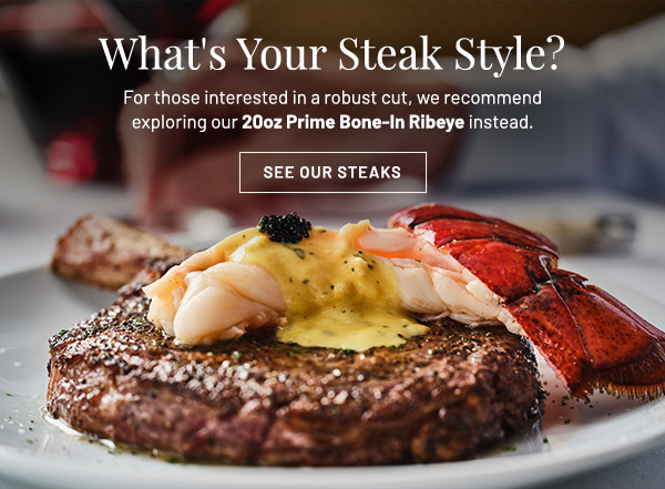 What's Your Steak Style? For those interested in a robust cut, we recommend exploring our 20oz Prime Bone-In Ribeye instead.