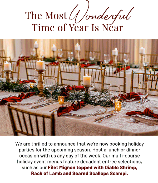 The Most Wonderful Time of Year is Near. We are thrilled to announce that we're now booking holiday parties for the upcoming season. Host a lunch or dinner occasion with us any day of the week. Our multi-course holiday event menus feature decadent entrée selections, such as our Filet Mignon topped with Diablo Shrimp, Rack of Lamb and Seared Scallops Scampi.