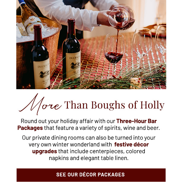 More Than Boughs of Holly. Round out your holiday affair with our Three-Hour Bar Packages that feature a variety of spirits, wine and beer. Our private dining rooms can also be turned into your very own winter wonderland with  festive décor upgrades that include centerpieces, colored napkins and elegant table linen.