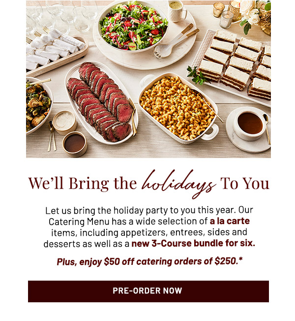 We'll Bring the Holidays To You. Let us bring the holiday party to you this year. Our Catering Menu has a wide selection of a la carte items, including appetizers, entrees, sides and desserts as well as a new 3-Course bundle for six. Plus, enjoy $50 off catering orders of $250.*