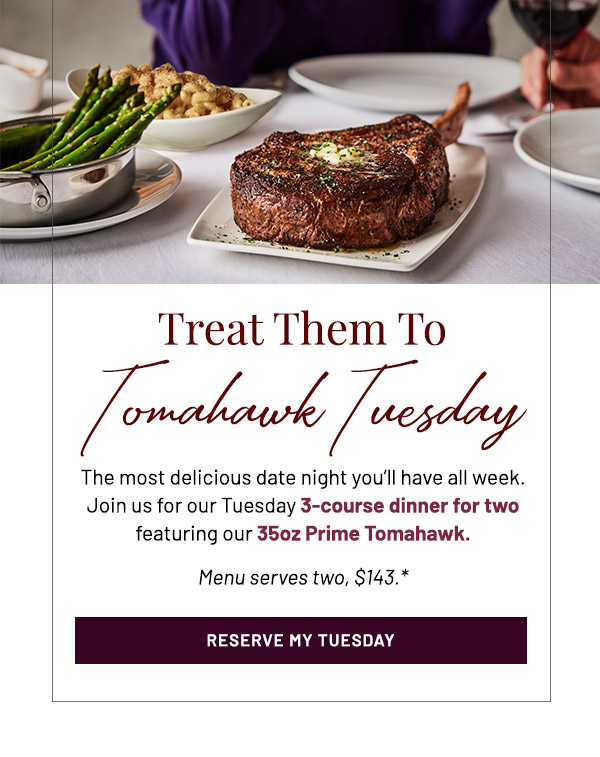 Treat Them To Tomahawk Tuesday. The most delicious date night you'll have all week. Join us for our Tuesday 3-course dinner for two featuring our 35oz Prime Tomahawk. Menu serves two, $143.*