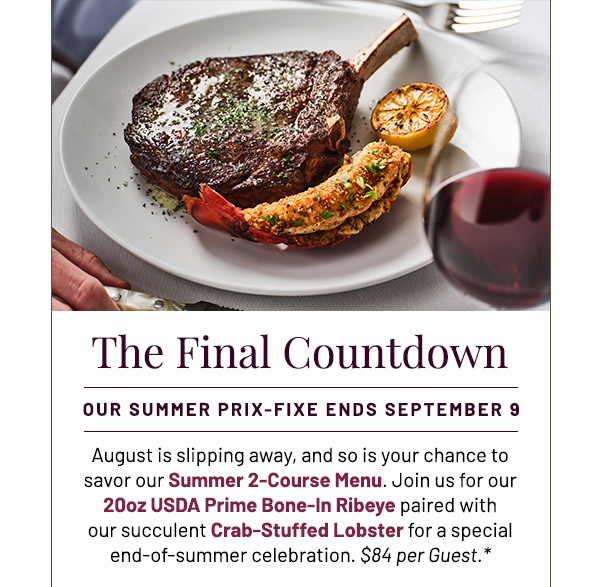 The Final Countdown. Our Summer Prix-Fixe Ends September 9. August is slipping away, and so is your chance to savor our Summer 2-Course Menu. Join us for our 20oz USDA Prime Bone-In Ribeye paired with our succulent Crab-Stuffed Lobster for a special end-of-summer celebration. $65 per Guest.*