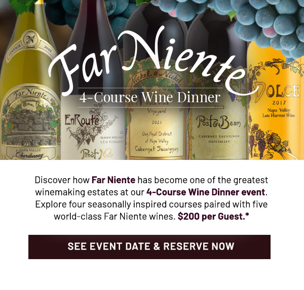 Far Niente 4-Course Wine Dinner. Discover how Far Niente has become one of the greatest winemaking estates at our 4-Course Wine Dinner event. Explore four seasonally inspired courses paired with five world-class Far Niente wines. $200 per Guest.*