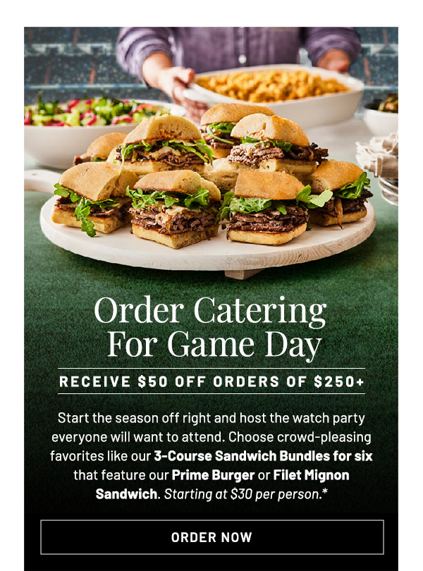 Order Catering For Game Day. Receive $50 off Orders of $250+. Start the season off right and host the watch party everyone will want to attend. Choose crowd-pleasing favorites like our 3-Course Sandwich Bundles for six that feature our Prime Burger or Filet Mignon Sandwich. Starting at $30 per person.*