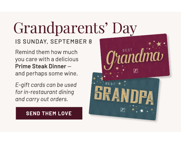 Grandparents' Day. IS Sunday, September 8. Remind them how much you care with a delicious. Prime Steak Dinner — and perhaps some wine. E-gift cards can be used for in-restaurant dining and carry out orders.