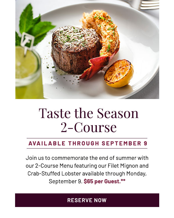 Taste the Season 2-Course. Available Through September 9. Join us to commemorate the end of summer with our 2-Course Menu featuring our Filet Mignon and Crab-Stuffed Lobster available through Monday, September 9. $65 per Guest.**