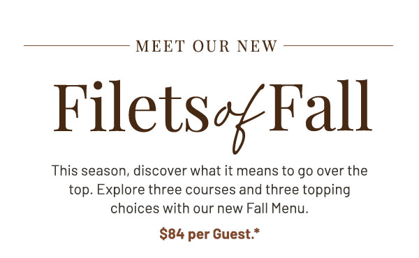 Meet Our New Filets of Fall. This season, discover what it means to go over the top. Explore three courses and three topping choices with our new Fall Menu. 