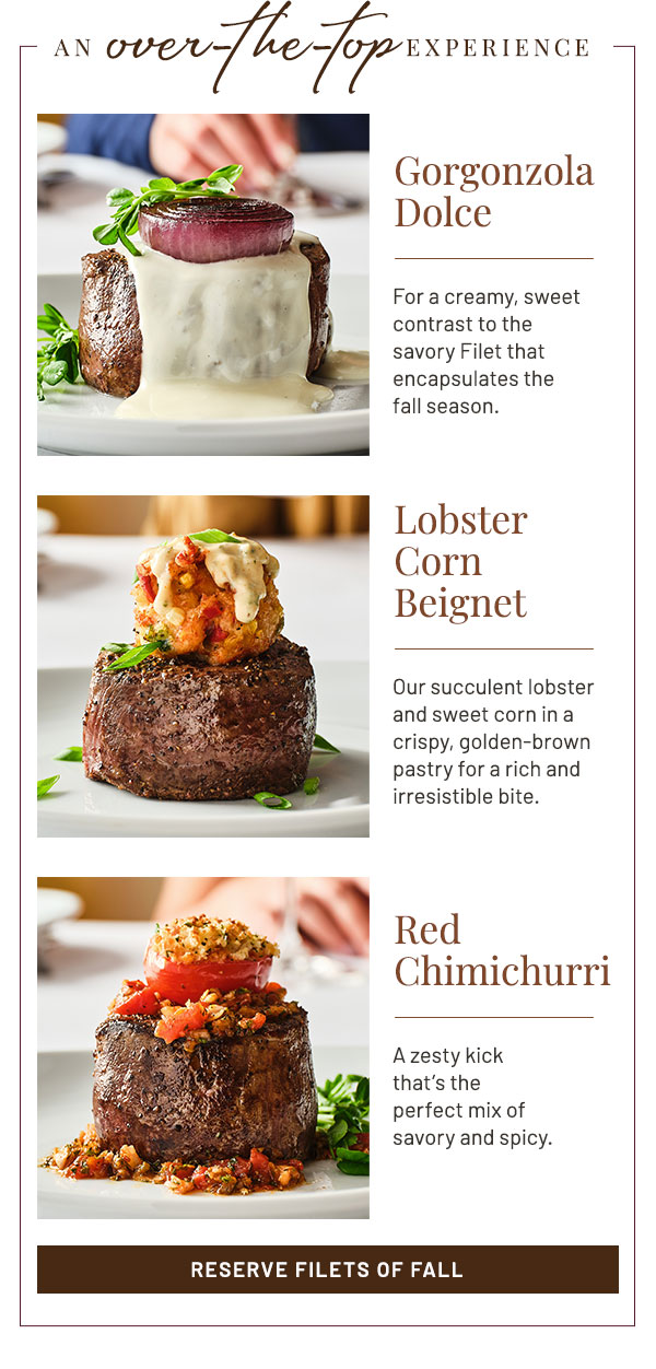 AN over-the-top experience. Gorgonzola Dolce: For a creamy, sweet contrast to the savory Filet that encapsulates the fall season. Lobster Corn Beignet: Our succulent lobster and sweet corn in a crispy, golden-brown pastry for a rich and irresistible bite. Red Chimichurri: A zesty kick that's the perfect mix of savory and spicy.