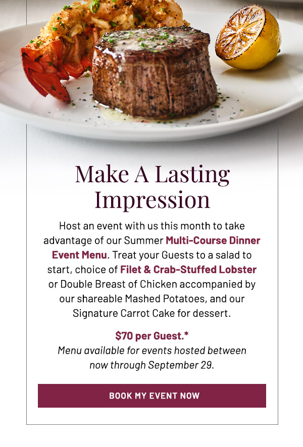 Make A Lasting Impression. Host an event with us this month to take advantage of our Summer Multi-Course Dinner Event Menu. Treat your Guests to a salad to start, choice ofFilet & Crab-Stuffed Lobster or Double Breast of Chicken accompanied by our shareable Mashed Potatoes, and our Signature Carrot Cake for dessert. $70 per Guest. *Menu available for events hosted between now through September 29.