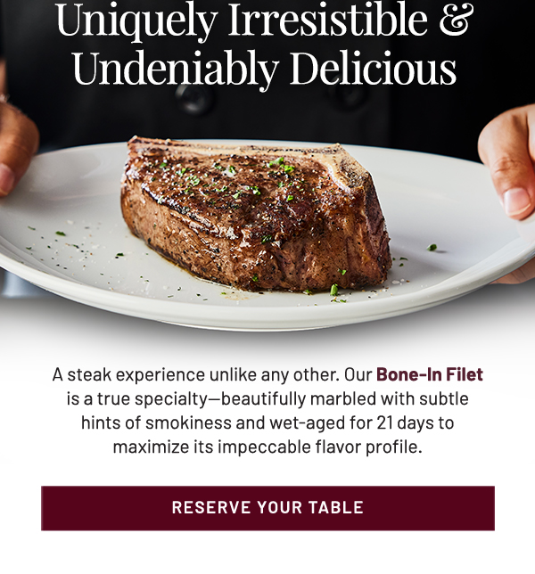 Uniquely Irresistible & Undeniably Delicious. A steak experience unlike any other. Our Bone-In Filet is a true specialty—beautifully marbled with subtle hints of smokiness and wet-aged for 21 days to maximize its impeccable flavor profile.