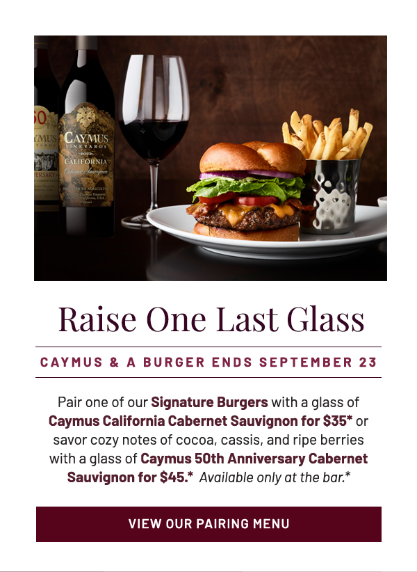 Raise One Last Glass. Pair one of our Signature Burgers with a glass of Caymus California Cabernet Sauvignon for $35* or savor cozy notes of cocoa, cassis, and ripe berries with a glass of Caymus 50th Anniversary Cabernet Sauvignon for $45.*  Available only at the bar.*