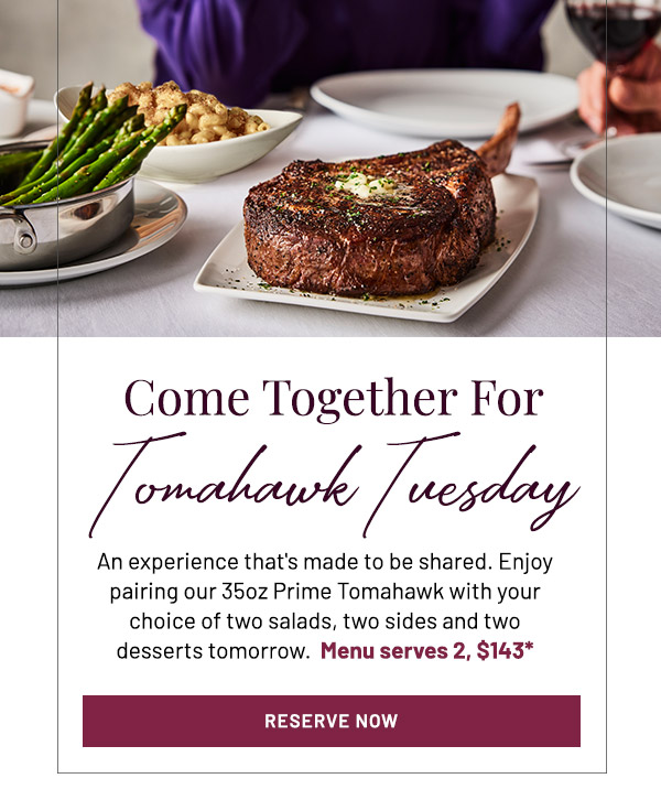 Come Together For Tomahawk Tuesday. An experience that's made to be shared. Enjoy pairing our 35oz Prime Tomahawk with your choice of two salads, two sides and two desserts tomorrow.  Menu serves 2, $143.*