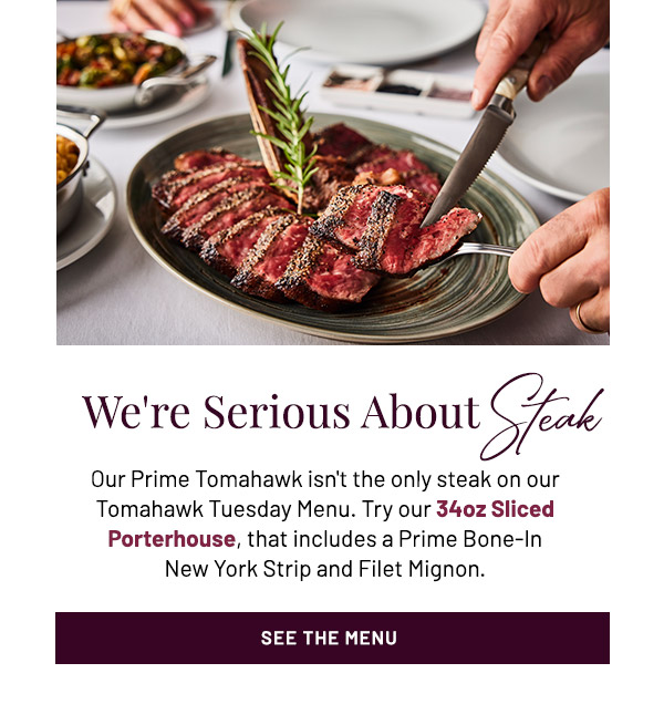 We're Serious About Steak. Our Prime Tomahawk isn't the only steak on our Tomahawk Tuesday Menu. Try our 34oz Sliced Porterhouse, that includes a Prime Bone-In New York Strip and Filet Mignon.