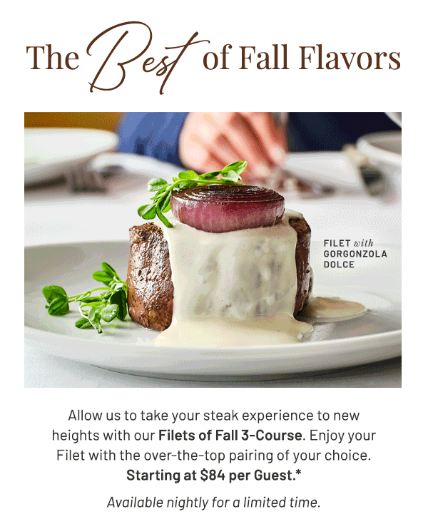 Lunch is Coming Very Soon. Allow us to take your steak experience to new heights with our Filets of Fall 3-Course. Enjoy your Filet with the over-the-top pairing of your choice. Starting at $84 per Guest.* Available nightly for a limited time.