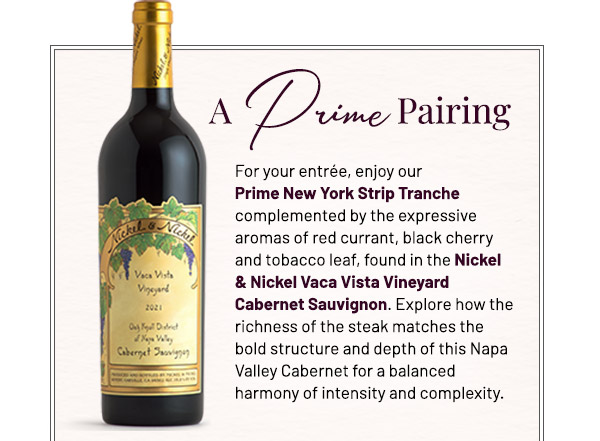 A Prime Pairing. For your entrée, enjoy our Prime New York Strip Tranche complemented by the expressive aromas of red currant, black cherry and tobacco leaf, found in the Nickel & Nickel Vaca Vista Vineyard Cabernet Sauvignon. Explore how the richness of the steak matches the bold structure and depth of this Napa Valley Cabernet for a balanced harmony of intensity and complexity.