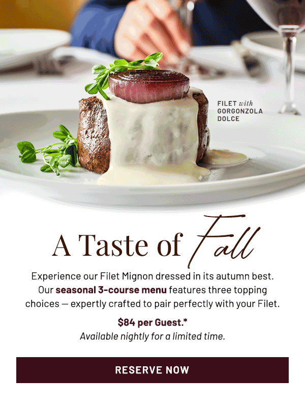 A Taste of Fall. Experience our Filet Mignon dressed in its autumn best. Our seasonal 3-course menu features three topping choices — expertly crafted to pair perfectly with your Filet. $84 per Guest.* Available nightly for a limited time.