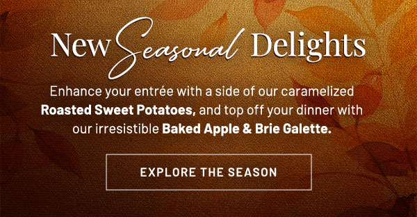 New Seasonal Delights. Enhance your entrée with a side of our caramelized Roasted Sweet Potatoes, and top off your dinner with our irresistible Baked Apple & Brie Galette.