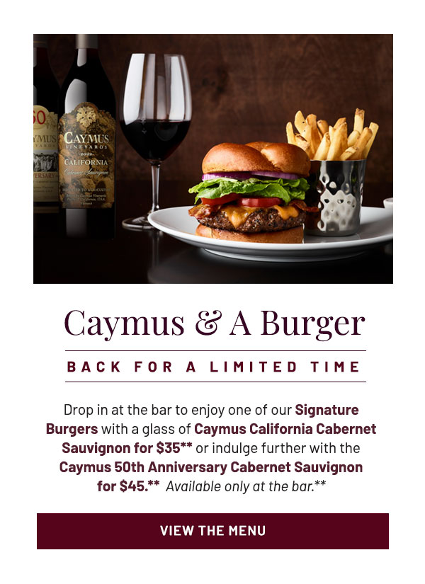 Caymus and a Burger. Back until November 1. Drop in at the bar to enjoy one of our Signature Burgers with a glass of Caymus California Cabernet Sauvignon for $35** or indulge further with the Caymus 50th Anniversary Cabernet Sauvignon for $45.**  Available only at the bar.**