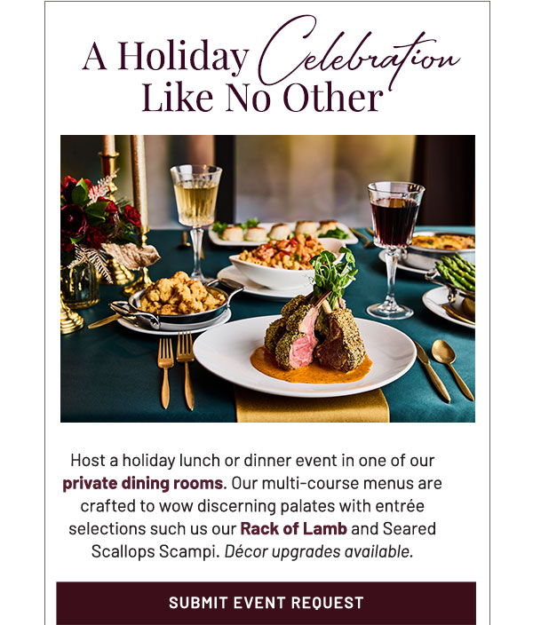 A Holiday Celebration Like No Other. Host a holiday lunch or dinner event in one of our  private dining rooms. Our multi-course menus are crafted to wow discerning palates with entrée selections such us our Rack of Lamb and Seared Scallops Scampi. Décor upgrades available.