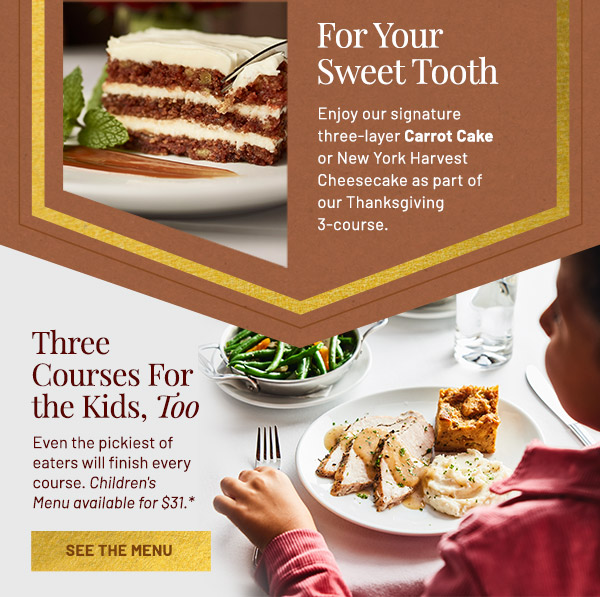 For Your Sweet Tooth. Enjoy our signature three-layer Carrot Cake or New York Harvest Cheesecake as part of our Thanksgiving 3-course. Three Courses for the Kids Too. Even the pickiest of eaters will finish every course. Children's Menu available for $31.*