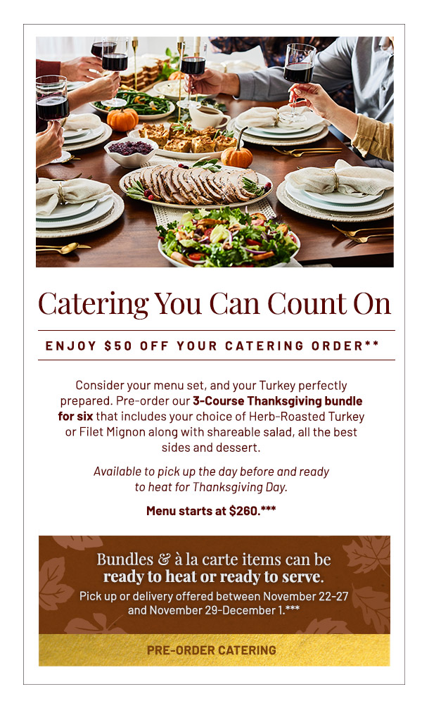 Catering You Can Count On. Enjoy $50 off your catering order** Consider your menu set, and your Turkey perfectly prepared. Pre-order our 3-Course Thanksgiving bundle for six that includes your choice of Herb-Roasted Turkey or Filet Mignon along with shareable salad, all the best sides and dessert. Available to pick up the day before and ready to heat for Thanksgiving Day. Menu starts at $260.*