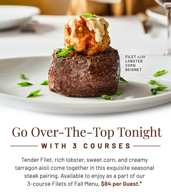 Go Over-The-Top Tonight with 3 Courses. Tender Filet, rich lobster, sweet corn, and creamy tarragon aioli come together in this exquisite seasonal steak pairing. Available to enjoy as a part of our 3-course Filets of Fall Menu, $84 per Guest.*