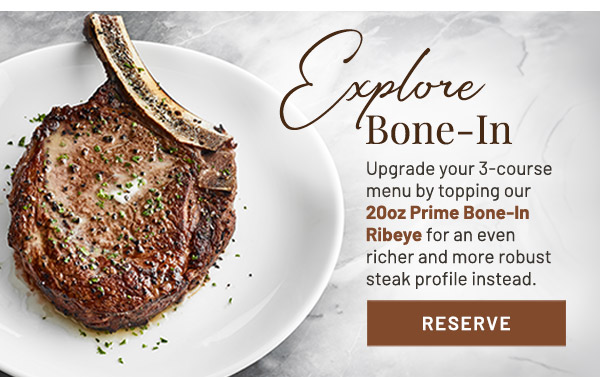 Explore Bone-In. Upgrade your 3-course menu by topping our 20oz Prime Bone-In Ribeye for an even richer and more robust steak profile instead.