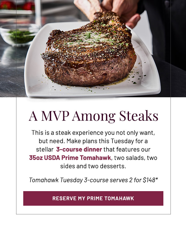 A MVP Amoung Steaks. This is a steak experience you not only want, but need. Make plans this Tuesday for a stellar  3-course dinner that features our 35oz USDA Prime Tomahawk, two salads, two sides and two desserts. Tomahawk Tuesday 3-course serves 2 for $148*
