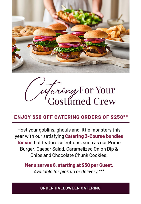 Catering For Your             Costumed Crew. Enjoy $50 Off Catering Orders of $250** Host your goblins, ghouls and little monsters this year with our satisfying Catering 3-Course bundles for six that feature selections, such as our Prime Burger, Caesar Salad, Caramelized Onion Dip & Chips and Chocolate Chunk Cookies. Menu serves 6, starting at $30 per Guest. Available for pick up or delivery.***