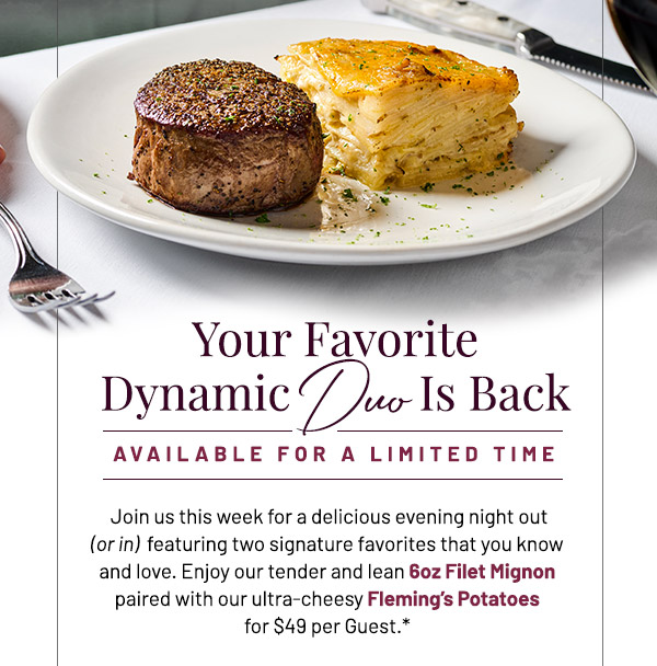 Your Favorite Dynamic Duo Is Back. Join us this week for a delicious evening night out (or in)  featuring two signature favorites that you know and love. Enjoy our tender and lean 6oz Filet Mignon paired with our ultra-cheesy Fleming's Potatoes for $49 per Guest.*