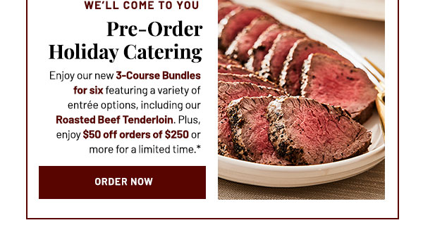 Preorder Holiday Catering. Enjoy our new 3-Course Bundles for six featuring a variety of entrée options, including our Roasted Beef Tenderloin. Plus, enjoy $50 off orders of $250 or more for a limited time.*