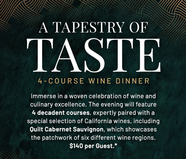 Immerse in a woven celebration of wine and culinary excellence. The evening will feature 4 decadent courses, expertly paired with a special selection of California wines, including Quilt Cabernet Sauvignon, which showcases the patchwork of six different wine regions. $140 per Guest.*