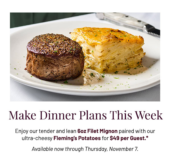 Enjoy our tender and lean 6oz Filet Mignon paired with our ultra-cheesy Fleming's Potatoes for $49 per Guest.* Available now through Thursday, November 7.