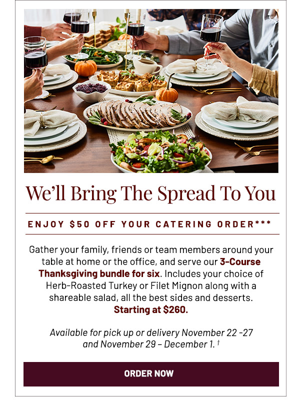 We'll Bring the Spread to You. Gather your family, friends or team members around your table at home or the office, and serve our 3-Course Thanksgiving bundle for six. Includes your choice of Herb-Roasted Turkey or Filet Mignon along with a shareable salad, all the best sides and desserts. Starting at $260. Available for pick up or delivery November 22 -27 and November 29 – December 1.***