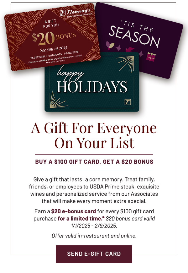 A Gift For Everyone On Your List. BUY A $100 GIFT CARD, GET A $20 BONUS. Give a gift that lasts: a core memory. Treat family, friends, or employees to USDA Prime steak, exquisite wines and personalized service from our Associates that will make every moment extra special. Earn a $20 e-bonus card for every $100 gift card purchase for a limited time.* Offer valid in-restaurant and online.