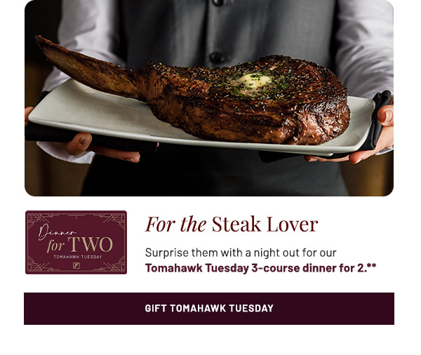 For the Steak Lover. Surprise them with a night out for our Tomahawk Tuesday 3-course dinner for 2.**