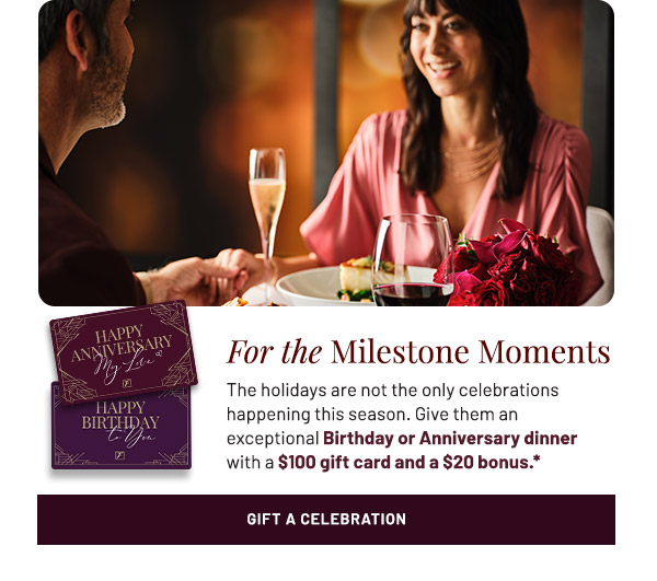 For the Milestone Moments. The holidays are not the only celebrations happening this season. Give them an exceptional Birthday or Anniversary dinner with a $100 gift card and a $20 bonus.*