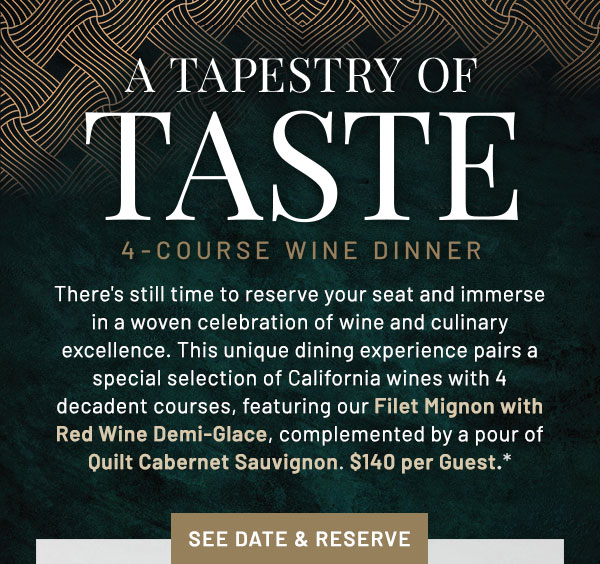 A Tapestry of Taste. There's still time to reserve your seat and immerse in a woven celebration of wine and culinary excellence. This unique dining experience pairs a special selection of California wines with 4 decadent courses, featuring our Filet Mignon with Red Wine Demi-Glace, complemented by a pour of Quilt Cabernet Sauvignon. $140 per Guest.*