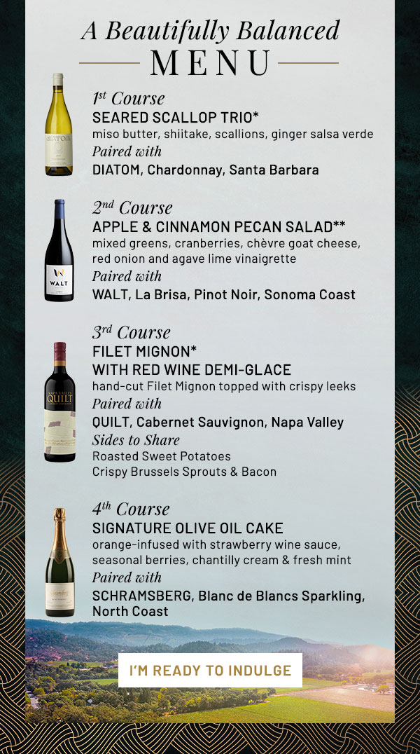 A Beautifully Balanced Menu. 1st Course: SEARED SCALLOP TRIO* miso butter, shiitake, scallions, ginger salsa verde Paired with DIATOM, Chardonnay, Santa Barbara. 2nd Course: APPLE & CINNAMON PECAN SALAD** mixed greens, cranberries, chèvre goat cheese, red onion and agave lime vinaigrette Paired with WALT, La Brisa, Pinot Noir, Sonoma Coast. 3rd Course: FILET MIGNON* WITH RED WINE DEMI-GLACE hand-cut Filet Mignon topped with crispy leeks Paired with QUILT, Cabernet Sauvignon, Napa Valley Sides to Share Roasted Sweet Potatoes Crispy Brussels Sprouts & Bacon. 4th Course: SIGNATURE OLIVE OIL CAKE orange-infused with strawberry wine sauce, seasonal berries, chantilly cream & fresh mint Paired with SCHRAMSBERG, Blanc de Blancs Sparkling, North Coast