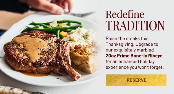 Redefine Tradition. Raise the steaks this Thanksgiving. Upgrade to our exquisitely marbled 20oz Prime Bone-In Ribeye for an enhanced holiday experience you won't forget.