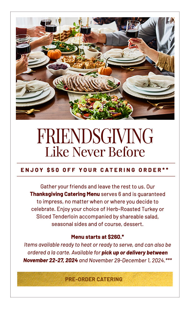 Gather your friends and leave the rest to us. Our Thanksgiving Catering Menu serves 6 and is guaranteed to impress, no matter when or where you decide to celebrate. Enjoy your choice of Herb-Roasted Turkey or Sliced Tenderloin accompanied by shareable salad, seasonal sides and of course, dessert. Menu starts at $260.* Items available ready to heat or ready to serve, and can also be ordered a la carte. Available for pick up or delivery between November 22-27, 2024 and November 29-December 1, 2024.***