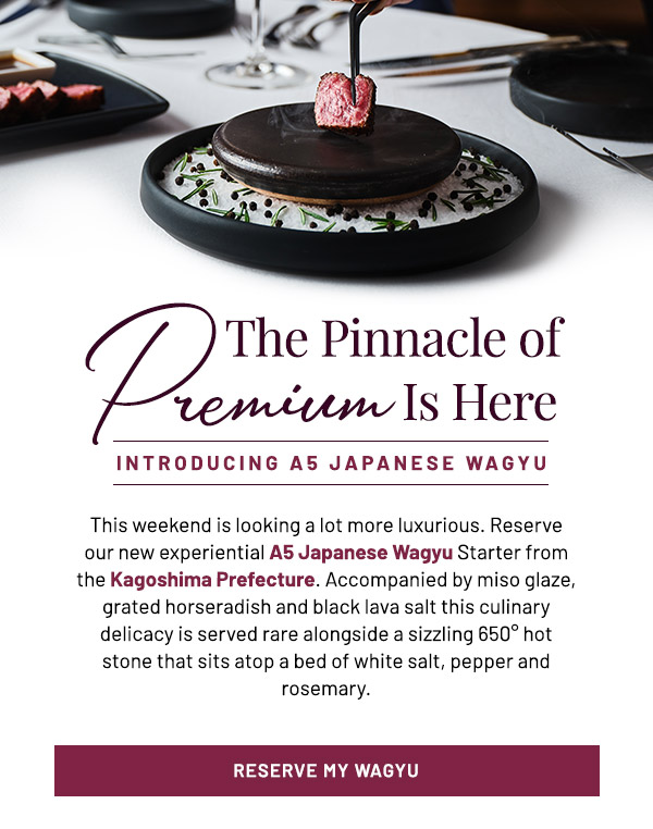 The Pinnacle of Premium is Here. This weekend is looking a lot more luxurious. Reserve our new experiential A5 Japanese Wagyu Starter from the Kagoshima Prefecture. Accompanied by miso glaze, grated horseradish and black lava salt this culinary delicacy is served rare alongside a sizzling 650 hot stone that sits atop a bed of white salt, pepper and rosemary. Now available at all locations.