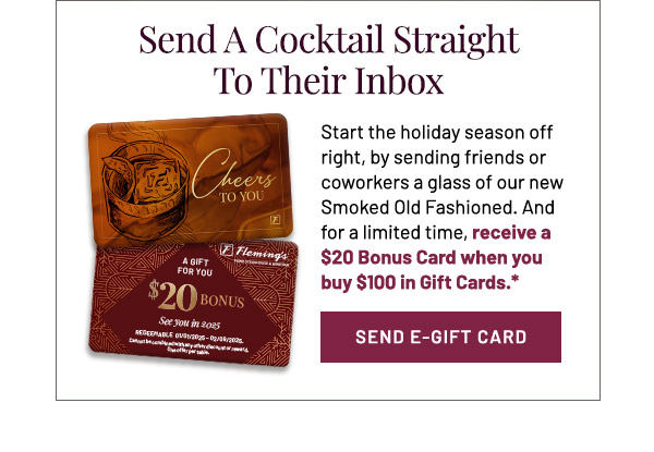 Start the holiday season off right, by sending friends or coworkers a glass of our new Smoked Old Fashioned. And for a limited time, receive a $20 Bonus Card when you buy $100 in Gift Cards.*