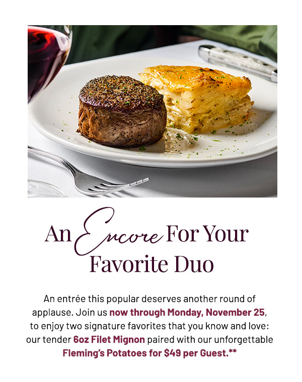 The Encore For Your Favorite Duo. An entrée this popular deserves another round of applause. Join us now through Monday, November 25, to enjoy two signature favorites that you know and love: our tender 6oz Filet Mignon paired with our unforgettable Fleming's Potatoes for $49 per Guest.**