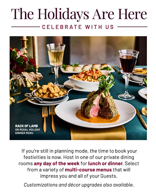  If you're still in planning mode, the time to book your festivities is now. Host in one of our private dining rooms any day of the week for lunch or dinner. Select from a variety of multi-course menus that will impress you and all of your Guests. Customizations and décor upgrades also available.