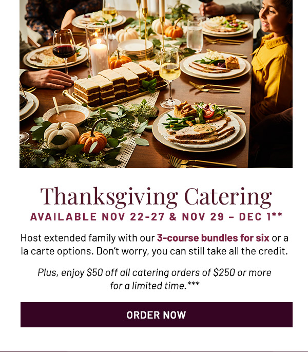 Thanksgiving Catering Available Nov 22-27 & Nov 29 – Dec 1** Host extended family with our 3-course bundles for six or a la carte options. Don't worry, you can still take all the credit. Plus, enjoy $50 off all catering orders of $250 or more for a limited time.***