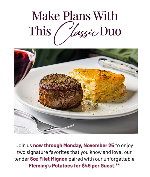 Join us now through Monday, November 25, to enjoy two signature favorites that you know and love: our tender 6oz Filet Mignon paired with our unforgettable Fleming's Potatoes for $49 per Guest.**